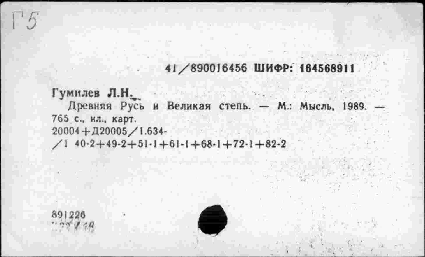 ﻿41/890016456 ШИФР: 164568911
Гумилев Л.Н.,
Древняя Русь и Великая степь. — М.: Мысль, 1989. — 765 с., ил., карт.
20004+Д 20005/1.634-
/1 40-2 + 49-24-51 -14-61 -1+68-14-72-1 +82-2
891226